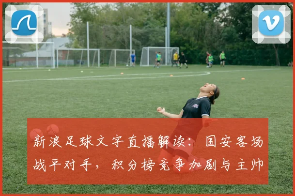 新浪足球文字直播解读：国安客场战平对手，积分榜竞争加剧与主帅轮换看点