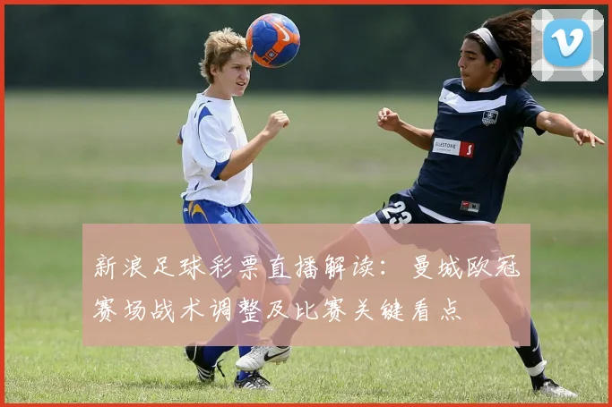 新浪足球彩票直播解读：曼城欧冠赛场战术调整及比赛关键看点