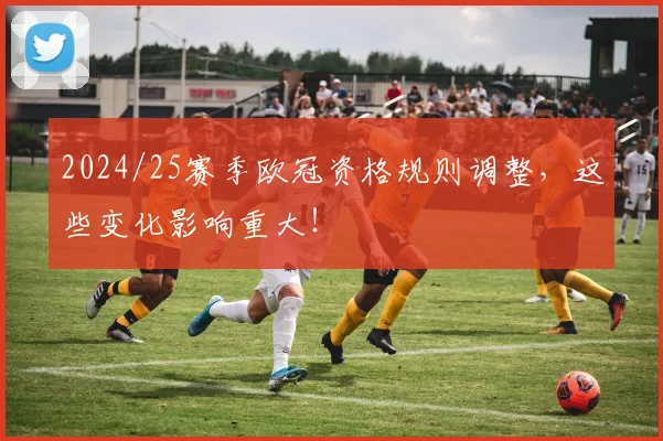 2024/25赛季欧冠资格规则调整，这些变化影响重大！