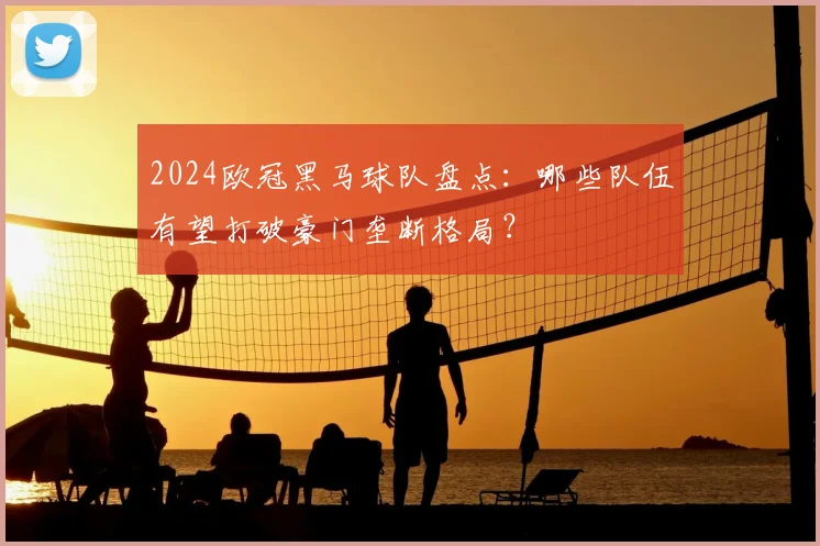 2024欧冠黑马球队盘点：哪些队伍有望打破豪门垄断格局？