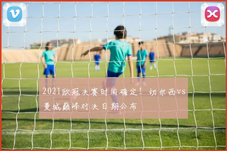 2021欧冠决赛时间确定！切尔西vs曼城巅峰对决日期公布