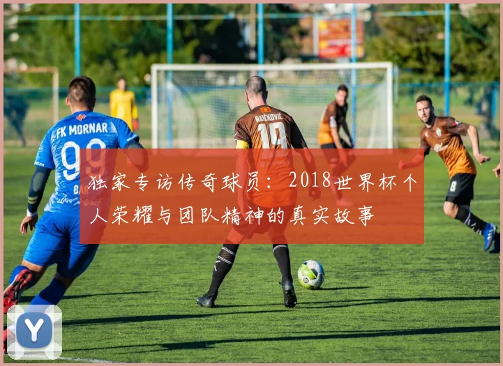 独家专访传奇球员:2018世界杯个人荣耀与团队精神的真实故事