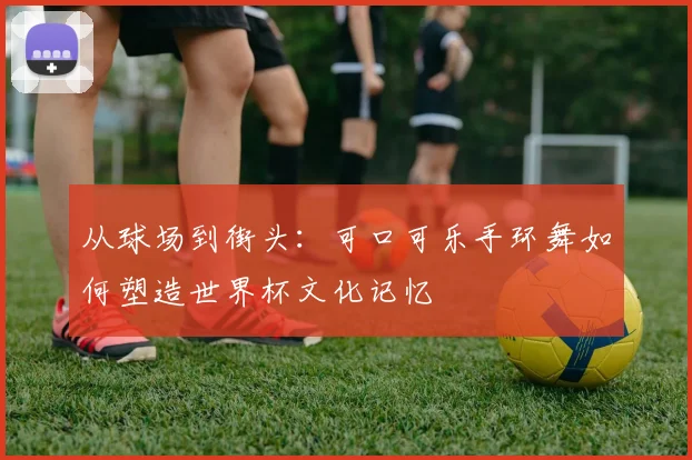 从球场到街头:可口可乐手环舞如何塑造世界杯文化记忆