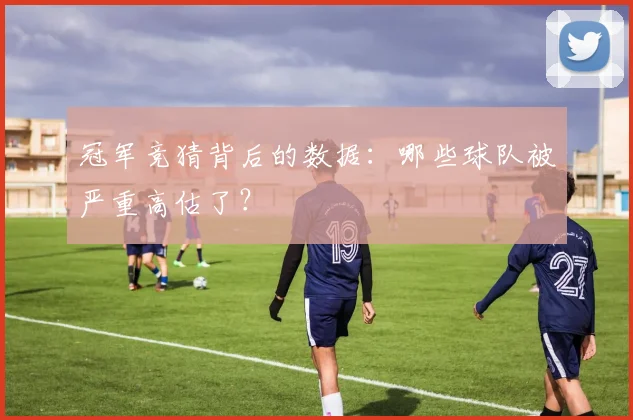 冠军竞猜背后的数据：哪些球队被严重高估了？