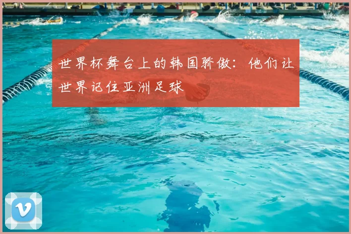 世界杯舞台上的韩国骄傲：他们让世界记住亚洲足球