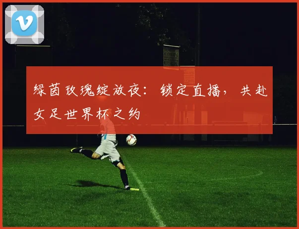 绿茵玫瑰绽放夜：锁定直播，共赴女足世界杯之约