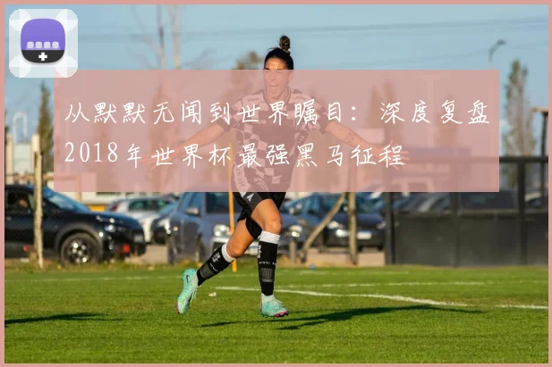 从默默无闻到世界瞩目：深度复盘2018年世界杯最强黑马征程