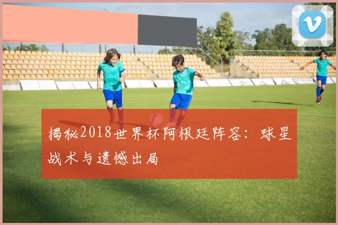 揭秘2018世界杯阿根廷阵容：球星战术与遗憾出局