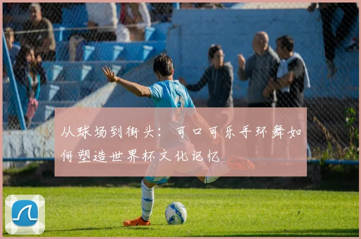 从球场到街头:可口可乐手环舞如何塑造世界杯文化记忆