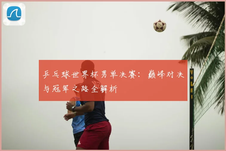 乒乓球世界杯男单决赛:巅峰对决与冠军之路全解析