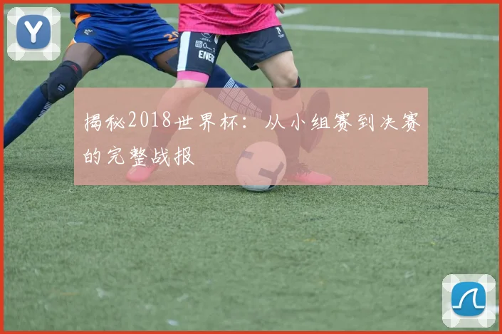 揭秘2018世界杯：从小组赛到决赛的完整战报