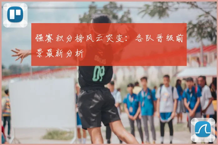 强赛积分榜风云突变:各队晋级前景最新分析
