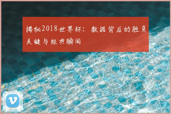 揭秘2018世界杯：数据背后的胜负关键与经典瞬间