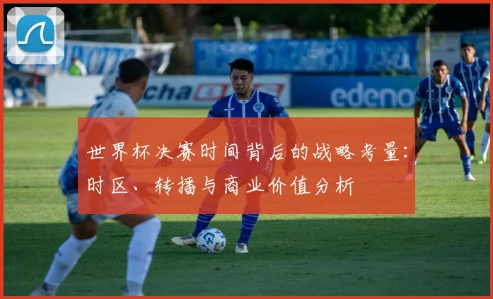 世界杯决赛时间背后的战略考量：时区、转播与商业价值分析