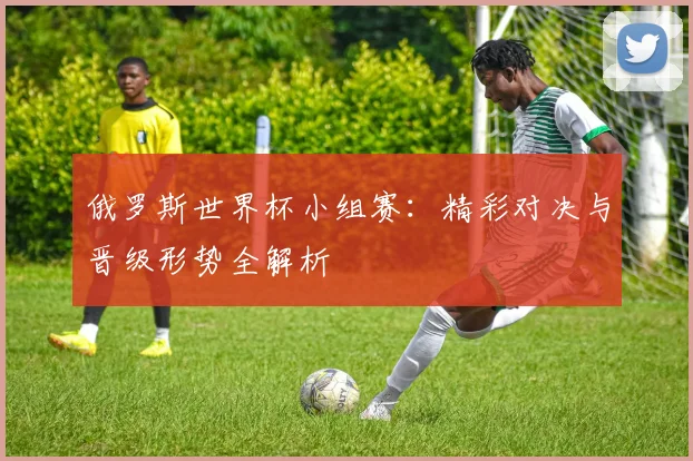 俄罗斯世界杯小组赛：精彩对决与晋级形势全解析