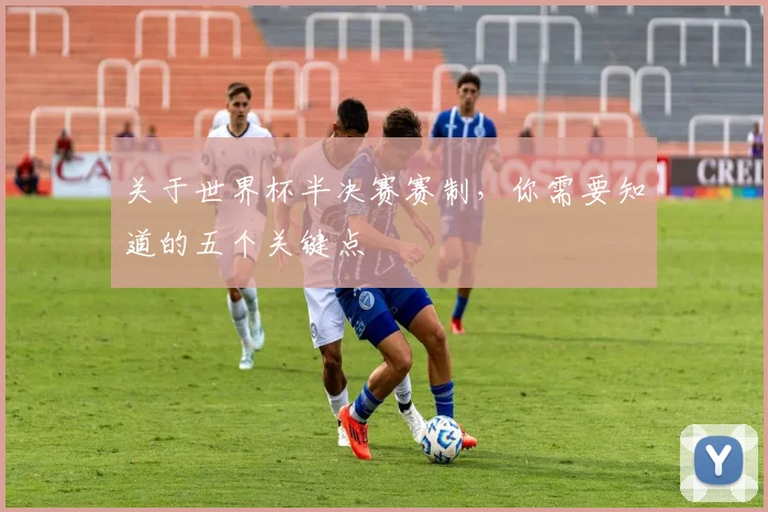 关于世界杯半决赛赛制，你需要知道的五个关键点
